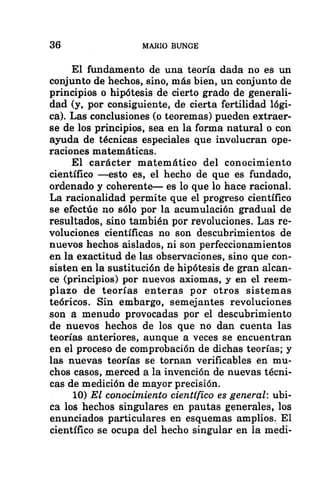 36 MARIO BUNGE
El fundamento de una teoría dada no es un
conjunto de hechos, sino, más bien, un conjunto de
principios o hipótesis de cierto grado de generali-
dad (y, por consiguiente, de cierta fertilidad lógi-
ca). Las conclusiones (o teoremas) pueden extraer-
se de los principios, sea en la forma natural o con
ayuda de técnicas especiales que involucran ope-
raciones matemáticas.
El carácter matemático del conocimiento
científico —esto es, el hecho de que es fundado,
ordenado y coherente— es lo que lo hace racional.
La racionalidad permite que el progreso científico
se efectúe no sólo por la acumulación gradual de
resultados, sino también por revoluciones. Las re-
voluciones científicas no son descubrimientos de
nuevos hechos aislados, ni son perfeccionamientos
en la exactitud de las observaciones, sino que con-
sisten en la sustitución de hipótesis de gran alcan-
ce (principios) por nuevos axiomas, y en el reem-
plazo de teorías enteras por otros sistemas
teóricos. Sin embargo, semejantes revoluciones
son a menudo provocadas por el descubrimiento
de nuevos hechos de los que no dan cuenta las
teorías anteriores, aunque a veces se encuentran
en el proceso de comprobación de dichas teorías; y
las nuevas teorías se tornan verificables en mu-
chos casos, merced a la invención de nuevas técni-
cas de medición de mayor precisión.
10) El conocimiento científico es general: ubi-
ca los hechos singulares en pautas generales, los
enunciados particulares en esquemas amplios. El
científico se ocupa del hecho singular en la medi-
 