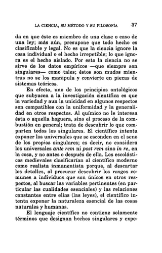 LA CIENCIA, SU MÉTODO Y SU FILOSOFÍA 37
da en que éste es miembro de una clase o caso de
una ley; más aún, presupone que todo hecho es
clasificable y legal. No es que la ciencia ignore la
cosa individual o el hecho irrepetible; lo que igno-
ra es el hecho aislado. Por esto la ciencia no se
sirve de los datos empíricos —que siempre son
singulares— como tales; éstos son mudos mien-
tras no se los manipula y convierte en piezas de
sistemas teóricos.
En efecto, uno de los principios ontológicos
que subyacen a la investigación científica es que
la variedad y aun la unicidad en algunos respectos
son compatibles con la uniformidad y la generali-
dad en otros respectos. Al químico no le interesa
ésta o aquella hoguera, sino el proceso de la com-
bustión en general; trata de descubrir lo que com-
parten todos los singulares. El científico intenta
exponer los universales que se esconden en el seno
de los propios singulares; es decir, no considera
los universales ante rem ni post rem sino in re, en
la cosa, y no antes o después de ella. Los escolásti-
cos medievales clasificarían al científico moderno
como realista inmanentista porque, al descartar
los detalles, al procurar descubrir los rasgos co-
munes a individuos que son únicos en otros res-
pectos, al buscar las variables pertinentes (en par-
ticular las cualidades esenciales) y las relaciones
constantes entre ellas (las leyes), el científico in-
tenta exponer la naturaleza esencial de las cosas
naturales y humanas.
El lenguaje científico no contiene solamente
términos que designan hechos singulares y expe-
 