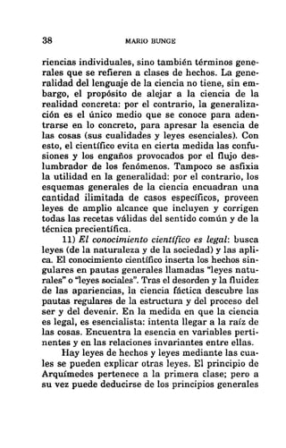 38 MARIO BUNGE
riencias individuales, sino también términos gene-
rales que se refieren a clases de hechos. La gene-
ralidad del lenguaje de la ciencia no tiene, sin em-
bargo, el propósito de alejar a la ciencia de la
realidad concreta: por el contrario, la generaliza-
ción es el único medio que se conoce para aden-
trarse en lo concreto, para apresar la esencia de
las cosas (sus cualidades y leyes esenciales). Con
esto, el científico evita en cierta medida las confu-
siones y los engaños provocados por el flujo des-
lumbrador de los fenómenos. Tampoco se asfixia
la utilidad en la generalidad: por el contrario, los
esquemas generales de la ciencia encuadran una
cantidad ilimitada de casos específicos, proveen
leyes de amplio alcance que incluyen y corrigen
todas las recetas válidas del sentido común y de la
técnica precientífica.
11) El conocimiento científico es legal: busca
leyes (de la naturaleza y de la sociedad) y las apli-
ca. El conocimiento científico inserta los hechos sin-
gulares en pautas generales llamadas “leyes natu-
rales” o “leyes sociales”. Tras el desorden y la fluidez
de las apariencias, la ciencia fáctica descubre las
pautas regulares de la estructura y del proceso del
ser y del devenir. En la medida en que la ciencia
es legal, es esencialista: intenta llegar a la raíz de
las cosas. Encuentra la esencia en variables perti-
nentes y en las relaciones invariantes entre ellas.
Hay leyes de hechos y leyes mediante las cua-
les se pueden explicar otras leyes. El principio de
Arquímedes pertenece a la primera clase; pero a
su vez puede deducirse de los principios generales
 