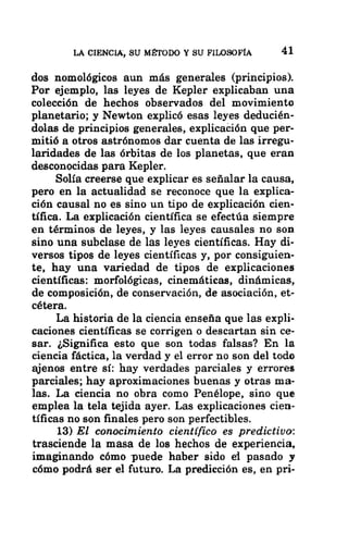 LA CIENCIA, SU MÉTODO Y SU FILOSOFÍA 41
dos nomológicos aun más generales (principios).
Por ejemplo, las leyes de Kepler explicaban una
colección de hechos observados del movimiento
planetario; y Newton explicó esas leyes deducién-
dolas de principios generales, explicación que per-
mitió a otros astrónomos dar cuenta de las irregu-
laridades de las órbitas de los planetas, que eran
desconocidas para Kepler.
Solía creerse que explicar es señalar la causa,
pero en la actualidad se reconoce que la explica-
ción causal no es sino un tipo de explicación cien-
tífica. La explicación científica se efectúa siempre
en términos de leyes, y las leyes causales no son
sino una subclase de las leyes científicas. Hay di-
versos tipos de leyes científicas y, por consiguien-
te, hay una variedad de tipos de explicaciones
científicas: morfológicas, cinemáticas, dinámicas,
de composición, de conservación, de asociación, et-
cétera.
La historia de la ciencia enseña que las expli-
caciones científicas se corrigen o descartan sin ce-
sar. ¿Significa esto que son todas falsas? En la
ciencia fáctica, la verdad y el error no son del todo
ajenos entre sí: hay verdades parciales y errores
parciales; hay aproximaciones buenas y otras ma-
las. La ciencia no obra como Penélope, sino que
emplea la tela tejida ayer. Las explicaciones cien-
tíficas no son finales pero son perfectibles.
13) El conocimiento científico es predictivo:
trasciende la masa de los hechos de experiencia,
imaginando cómo puede haber sido el pasado y
cómo podrá ser el futuro. La predicción es, en pri-
 