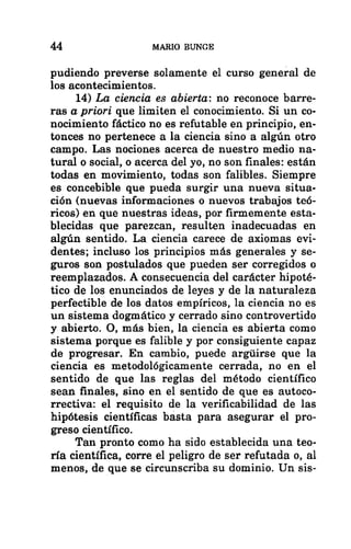 44 MARIO BUNGE
pudiendo preverse solamente el curso general de
los acontecimientos.
14) La ciencia es abierta: no reconoce barre-
ras a priori que limiten el conocimiento. Si un co-
nocimiento fáctico no es refutable en principio, en-
tonces no pertenece a la ciencia sino a algún otro
campo. Las nociones acerca de nuestro medio na-
tural o social, o acerca del yo, no son finales: están
todas en movimiento, todas son falibles. Siempre
es concebible que pueda surgir una nueva situa-
ción (nuevas informaciones o nuevos trabajos teó-
ricos) en que nuestras ideas, por firmemente esta-
blecidas que parezcan, resulten inadecuadas en
algún sentido. La ciencia carece de axiomas evi-
dentes; incluso los principios más generales y se-
guros son postulados que pueden ser corregidos o
reemplazados. Á consecuencia del carácter hipoté-
tico de los enunciados de leyes y de la naturaleza
perfectible de los datos empíricos, la ciencia no es
un sistema dogmático y cerrado sino controvertido
y abierto. O, más bien, la ciencia es abierta como
sistema porque es falible y por consiguiente capaz
de progresar. En cambio, puede argúirse que la
ciencia es metodológicamente cerrada, no en el
sentido de que las reglas del método científico
sean finales, sino en el sentido de que es autoco-
rrectiva: el requisito de la verificabilidad de las
hipótesis científicas basta para asegurar el pro-
greso científico.
Tan pronto como ha sido establecida una teo-
ría científica, corre el peligro de ser refutada o, al
menos, de que se circunscriba su dominio. Un sis-
 