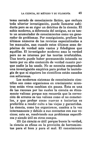 LA CIENCIA, SU MÉTODO Y SU FILOSOFÍA 45
tema cerrado de conocimiento fáctico, que excluya
toda ulterior investigación, puede llamarse sabi-
duría pero es en rigor un detritus de la ciencia. El
sabio moderno, a diferencia del antiguo, no es tan-
to un acumulador de conocimientos como un gene-
rador de problemas. Por consiguiente, prefiere los
últimos números de las revistas especializadas a
los manuales, aun cuando estos últimos sean de-
pósitos de verdad más vastos y fidedignos que
aquéllas. El investigador moderno ama la verdad
pero no se interesa por las teorías irrefutables.
Una teoría puede haber permanecido intocada no
tanto por su alto contenido de verdad cuanto por-
que nadie la ha usado. No se necesita emprender
una investigación empírica para probar la tautolo-
gía de que ni siquiera los científicos están casados
con solteronas.
Los modernos sistemas de conocimiento cien-
tífico son como organismos en crecimiento: mien-
tras están vivos cambian sin pausa. Esta es una
de las razones por las cuales la ciencia es ética-
mente valiosa: porque nos recuerda que la correc-
ción de errores es tan valiosa como el no cometer-
los, y que probar cosas nuevas e inciertas es
preferible a rendir culto a las viejas y garantidas.
La ciencia, como los organismos, cambia a la vez
internamente y debido a sus contactos con sus ve-
cinos; esto es, resolviendo sus problemas específi-
cos y siendo útil en otros campos.
15) La ciencia es útil: porque busca la verdad,
la ciencia es eficaz en la provisión de herramien-
tas para el bien y para el mal. El conocimiento
 