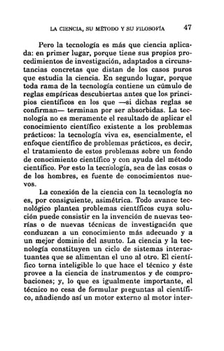 LA CIENCIA, SU MÉTODO Y SU FILOSOFÍA 47
Pero la tecnología es más que ciencia aplica-
da: en primer lugar, porque tiene sus propios pro-
cedimientos de investigación, adaptados a circuns-
tancias concretas que distan de los casos puros
que estudia la ciencia. En segundo lugar, porque
toda rama de la tecnología contiene un cúmulo de
reglas empíricas descubiertas antes que los princi-
pios científicos en los que —si dichas reglas se
confirman— terminan por ser absorbidas. La tec-
nología no es meramente el resultado de aplicar el
conocimiento científico existente a los problemas
prácticos: la tecnología viva es, esencialmente, el
enfoque científico de problemas prácticos, es decir,
el tratamiento de estos problemas sobre un fondo
de conocimiento científico y con ayuda del método
científico. Por esto la tecnología, sea de las cosas o
de los hombres, es fuente de conocimientos nue-
vos.
La conexión de la ciencia con la tecnología no
es, por consiguiente, asimétrica. Todo avance tec-
nológico plantea problemas científicos cuya solu-
ción puede consistir en la invención de nuevas teo-
rías o de nuevas técnicas de investigación que
conduzcan a un conocimiento más adecuado y a
un mejor dominio del asunto. La ciencia y la tec-
nología constituyen un ciclo de sistemas interac-
tuantes que se alimentan el uno al otro. El cientí-
fico torna inteligible lo que hace el técnico y éste
provee a la ciencia de instrumentos y de compro-
baciones; y, lo que es igualmente importante, el
técnico no cesa de formular preguntas al científi-
co, añadiendo así un motor externo al motor inter-
 