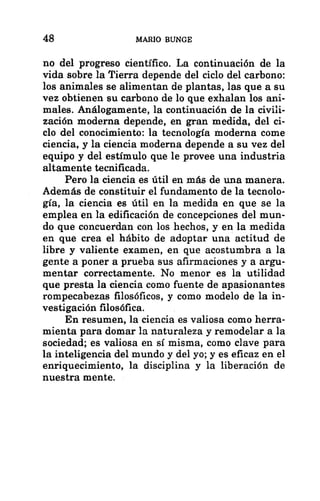 48 MARIO BUNGE
no del progreso científico. La continuación de la
vida sobre la Tierra depende del ciclo del carbono:
los animales se alimentan de plantas, las que a su
vez obtienen su carbono de lo que exhalan los ani-
males. Análogamente, la continuación de la civili-
zación moderna depende, en gran medida, del ci-
clo del conocimiento: la tecnología moderna come
ciencia, y la ciencia moderna depende a su vez del
equipo y del estímulo que le provee una industria
altamente tecnificada.
Pero la ciencia es útil en más de una manera.
Además de constituir el fundamento de la tecnolo-
gía, la ciencia es útil en la medida en que se la
emplea en la edificación de concepciones del mun-
do que concuerdan con los hechos, y en la medida
en que crea el hábito de adoptar una actitud de
libre y valiente examen, en que acostumbra a la
gente a poner a prueba sus afirmaciones y a argu-
mentar correctamente. No menor es la utilidad
que presta la ciencia como fuente de apasionantes
rompecabezas filosóficos, y como modelo de la in-
vestigación filosófica.
En resumen, la ciencia es valiosa como herra-
mienta para domar la naturaleza y remodelar a la
sociedad; es valiosa en sí misma, como clave para
la inteligencia del mundo y del yo; y es eficaz en el
enriquecimiento, la disciplina y la liberación de
nuestra mente.
 
