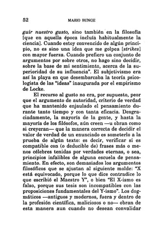 52 MARIO BUNGE
guir nuestro gusto, sino también en la filosofía
[que en aquella época incluía habitualmente la
ciencia]. Cuando estoy convencido de algún princi-
pio, no es sino una idea que me golpea [strikes]
con mayor fuerza. Cuando prefiero un conjunto de
argumentos por sobre otros, no hago sino decidir,
sobre la base de mi sentimiento, acerca de la su-
perioridad de su influencia”. El subjetivismo era
así la playa en que desembarcaba la teoría psico-
logista de las “ideas” inaugurada por el empirismo
de Locke.
El recurso al gusto no era, por supuesto, peor
que el argumento de autoridad, criterio de verdad
que ha mantenido enjaulado el pensamiento du-
rante tanto tiempo y con tanta eficacia. Desgra-
ciadamente, la mayoría de la gente, y hasta la
mayoría de los filósofos, aún creen —u obran como
si creyeran— que la manera correcta de decidir el
valor de verdad de un enunciado es someterlo a la
prueba de algún texto: es decir, verificar si es
compatible con (o deducible de) frases más o me-
nos célebres tenidas por verdades eternas, o sea,
principios infalibles de alguna escuela de pensa-
miento. En efecto, son demasiados los argumentos
filosóficos que se ajustan al siguiente molde: “X
está equivocado, porque lo que dice contradice lo
que escribió el Maestro Y”, o bien “El X-ismo es
falso, porque sus tesis son incompatibles con las
proposiciones fundamentales del Y-ismo”. Los dog-
máticos —antiguos y modernos, fuera y dentro de
la profesión científica, maliciosos o no— obran de
esta manera aun cuando no desean convalidar
 