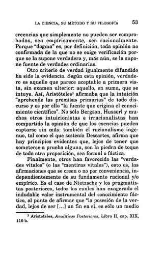 LA CIENCIA, SU MÉTODO Y SU FILOSOFÍA 53
creencias que simplemente no pueden ser compro-
badas, sea empíricamente, sea racionalmente.
Porque “dogma” es, por definición, toda opinión no
confirmada de la que no se exige verificación por-
que se la supone verdadera y, más aún, se la supo-
ne fuente de verdades ordinarias.
Otro criterio de verdad igualmente difundido
ha sido la evidencia. Según esta opinión, verdade-
ro es aquello que parece aceptable a primera vis-
ta, sin examen ulterior: aquello, en suma, que se
intuye. Así, Aristóteles? afirmaba que la intuición
“aprehende las premisas primarias” de todo dis-
curso y es por ello “la fuente que origina el conoci-
miento científico”. No sólo Bergson, Husserl y mu-
chos otros intuicionistas e irracionalistas han
compartido la opinión de que las esencias pueden
captarse sin más: también el racionalismo inge-
nuo, tal como el que sostenía Descartes, afirma que
hay principios evidentes que, lejos de tener que
someterse a prueba alguna, son la piedra de toque
de toda otra proposición, sea formal o fáctica.
Finalmente, otros han favorecido las “verda-
des vitales” (o las “mentiras vitales”), esto es, las
afirmaciones que se creen o no por conveniencia, in-
dependientemente de su fundamento racional y/o
empírico. Es el caso de Nietzsche y los pragmatis-
tas posteriores, todos los cuales han exagerado el
indudable valor instrumental del conocimiento fác-
tico, al punto de afirmar que “la posesión de la ver-
dad, lejos de ser [...] un fin en sí, es sólo un medio
3 Aristóteles, Analíticos Posteriores, Libro Il, cap. XIX,
110 b.
 