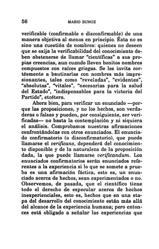 56 MARIO BUNGE
verificable (confirmable o disconfirmable) de una
manera objetiva al menos en principio. Esta no es
sino una cuestión de nombres: quienes no deseen
que se exija la verificabilidad del conocimiento de-
ben abstenerse de llamar “científicas” a sus pro-
pias creencias, aun cuando lleven bonitos nombres
compuestos con raíces griegas. Se les invita cor-
tésmente a bautizarlas con nombres más impre-
sionantes, tales como “reveladas”, “evidentes”,
“absolutas”, “vitales”, “necesarias para la salud
del Estado”, “indispensables para la victoria del
Partido”, etcétera.
Ahora bien, para verificar un enunciado —por-
que las proposiciones, y no los hechos, son verda-
deras o falsas y pueden, por consiguiente, ser veri-
ficadas— no basta la contemplación y ni siquiera
el análisis. Comprobamos nuestras afirmaciones
confrontándolas con otros enunciados. El enuncia-
do confirmatorio (o disconfirmatorio), que puede
Mamarse el verificans, dependerá del conocimien-
to disponible y de la naturaleza de la proposición
dada, la que puede llamarse verificandum. Los
enunciados confirmatorios serán enunciados refe-
rentes a la experiencia si lo que se somete a prue-
ba es una afirmación fáctica, esto es, un enun-
ciado acerca de hechos, sean experimentados o no.
Observemos, de pasada, que el científico tiene
todo el derecho de especular acerca de hechos
inexperienciales, esto es, hechos que en una eta-
pa del desarrollo del conocimiento están más allá
del alcance de la experiencia humana; pero enton-
ces está obligado a señalar las experiencias que
 