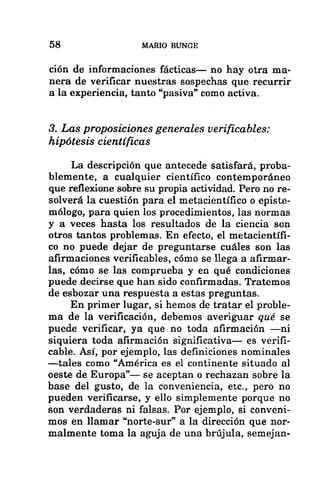 58 MARIO BUNGE
ción de informaciones fácticas— no hay otra ma-
nera de verificar nuestras sospechas que recurrir
a la experiencia, tanto “pasiva” como activa.
3. Las proposiciones generales verificables:
hipótesis científicas
La descripción que antecede satisfará, proba-
blemente, a cualquier científico contemporáneo
que reflexione sobre su propia actividad. Pero no re-
solverá la cuestión para el metacientífico o episte-
mólogo, para quien los procedimientos, las normas
y a veces hasta los resultados de la ciencia son
otros tantos problemas. En efecto, el metacientífi-
co no puede dejar de preguntarse cuáles son las
afirmaciones verificables, cómo se llega a afirmar-
las, cómo se las comprueba y en qué condiciones
puede decirse que han sido confirmadas. Tratemos
de esbozar una respuesta a estas preguntas.
En primer lugar, si hemos de tratar el proble-
ma de la verificación, debemos averiguar qué se
puede verificar, ya que no toda afirmación —ni
siquiera toda afirmación significativa— es verifi-
cable. Así, por ejemplo, las definiciones nominales
—tales como “América es el continente situado al
oeste de Europa”— se aceptan o rechazan sobre la
base del gusto, de la conveniencia, etc., pero no
pueden verificarse, y ello simplemente porque no
son verdaderas ni falsas. Por ejemplo, si conveni-
mos en llamar “norte-sur” a la dirección que nor-
malmente toma la aguja de una brújula, semejan-
 