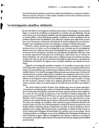 CAPÍTULO 1 = La ciencia y el enfoque científico 13
tipo de úlcera fueron tratados con éxito por medio de antibióticos y a un precio considera-
blemente más bajo. Durante 75 años ningún resultado se tomó como evidencia contra la
) teoría del ácido-estrés de las úlceras.
p La investigación científica: definición
' Es más fácil definir la investigación científica que la ciencia. Sin embargo, no sería sencillo
lograr un acuerdo de científicos e investigadores en relación con una definición. Aun así
intentaremos una: la investigación científica es una investigación sistemática, controlada, empiri-
ca, amoral, pública y crítica de fenómenos naturales, Se guía por la teoría y las hipótesis sobre las
presuntas relaciones entre esos fenómenos. Esta definición requiere poca explicación en tanto
que es una declaración condensada y formalizada de muchos aspectos que ya se han pre-
sentado o que abordaremos pronto. Sin embargo, es necesario enfatizar dos puntos.
Y Primero, cuando decimos que la investigación científica es sistemática y controlada
queremos decir, de hecho, que la investigación es tan ordenada que los investigadores
pueden tener una confianza crítica en los resultadosiComo se verá más adelante, las ob-
servaciones de la investigación científica son estrictamente disciplinadas. Más aún, entre
las muchas explicaciones alternativas de un fenómeno, todas menos una se rechazan de
forma sisternática. Así, uno puede tener mayor confianza en que una relación sometida a
prueba es tal como es, que si no se hubieran controlado las observaciones y desechado las
posibilidades alternativas. En algunos casos es posible establecer una relación de causa-
efecto.
” Segundo, la investigación científica es empírica. Si el científico cree que algo se da de
cierta forma debe demostrarlo de un modo u otro por medio de una prueba independiente
externa. En otras palabras, las consideraciones subjetivas deben ser verificadas contra una
realidad objetiva. Los científicos siernpre deben presentar sus nociones ante el tribunal del
cuestionamiento y prueba empíricos.!Los científicos son sumamente críticos de sus pro-
pios resultados y de los de las investigaciones de los demás. Cada científico que redacta un
informe de investigación cuenta con otros científicos que leen lo que él escribe a lo largo
de todo el proceso. Aunque es fácil errar, exagerar, generalizar de más al redactar uno
mismo su propio trabajo, no es fácil escapar al escrutinio de otros científicos que vigilan la
tarea.
En ciencia existe la revisión de pares. Esto significa que otros con igual capacidad y
conocimiento son llamados para evaluar el trabajo del científico antes de que sea publica-
do en revistasespecializadas) En este punto hay tantos aspectos positivos corno negativos.
Es a través de esta revisión de pares que se han descubierto estudios fraudulentos. El
ensayo escrito por R.W. Wood (1973) acerca de sus experiencias con el profesor francés
Biondlot, sobre la inexistencia de los rayos N, aporta una clara demostración de estas
revisiones, que resultan buenas para la ciencia y promueven la calidad en la investigación.
El sistema, sin embargo, no es perfecto. Hay ocasiones en que la evaluación de pares se ha
volcado contra la ciencia. Esto está documentado 2 través de la historia con personas como
Kepler, Galileo, Copérnico, Jenner y Semelweiss. Las ideas de estos individuos no fueron
populares entre colegas. Más recientemente, en psicología, el trabajo de John García so-
bre las restricciones biológicas del aprendizaje fue contrario a los de sus colegas. García
consiguió publicar sus hallazgos en una revista (Bulletin of the Psychonomic Society) que no
tenía evaluación de pares. Algunos investigadores que leyeron y replicaron su trabajo lo
encontraron valiosoj: En la gran mayoría de los casos la revisión de colegas resulta benéfica
para la ciencia.
 