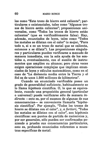 60 MARIO BUNCE
les como “Este trozo de hierro está caliente”; par-
ticulares o existenciales, tales como “Algunos tro-
zos de hierro están calientes”; proposiciones uni-
versales, como “Todos los trozos de hierro están
calientes” (que es verificablemente falsa). Hay,
además, enunciados de leyes, tales como “Todos
los metales se dilatan con el calor” (o mejor, “Para
todo x, si x es un trozo de metal que se calienta,
entonces x se dilata”). Las proposiciones singula-
res y particulares pueden verificarse a menudo de
manera inmediata, con la sola ayuda de los sen-
tidos o, eventualmente, con el auxilio de instru-
mentos que amplíen su alcance; pero otras veces
exigen operaciones complejas que implican enun-
ciados de leyes y cálculos matemáticos, como en el
caso de “La distancia media entre la Tierra y el
Sol es de unos 1.500 millones de kilómetros”.
Cuando un enunciado verificable posee un
grado de generalidad suficiente, habitualmente se
lo llama hipótesis científica. O, lo que es equiva-
lente, cuando una proposición general (particular
o universal) puede verificarse sólo de manera in-
directa —esto es, por el examen de algunas de sus
consecuencias-— es conveniente llamarla “hipóte-
sis científica”. Por ejemplo, “Todos los trozos de
hierro se dilatan con el calor”, y, a fortiori, “Todos
los metales se dilatan con el calor”, son hipótesis
científicas: son puntos de partida de raciocinios y,
por ser generales, sólo pueden ser confirmados po-
niendo a prueba sus consecuencias particulares,
esto es, probando enunciados referentes a mues-
tras específicas de metal.
 