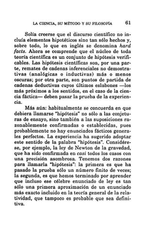 LA CIENCIA, SU MÉTODO Y SU FILOSOFÍA 61
Solía creerse que el discurso científico no in-
cluía elementos hipotéticos sino tan sólo hechos y,
sobre todo, lo que en inglés se denomina hard
facts. Ahora se comprende que el núcleo de toda
teoría científica es un conjunto de hipótesis verifi-
cables. Las hipótesis científicas son, por una par-
te, remates de cadenas inferenciales no demostra-
tivas (analógicas o inductivas) más o menos
oscuras; por otra parte, son puntos de partida de
cadenas deductivas cuyos últimos eslabones —los
más próximos a los sentidos, en el caso de la cien-
cia fáctica— deben pasar la prueba de la experien-
cia.
Más aún: habitualmente se concuerda en que
debiera llamarse “hipótesis” no sólo a las conjetu-
ras de ensayo, sino también a las suposiciones ra-
zonablemente confirmadas o establecidas, pues
probablemente no hay enunciados fácticos genera-
les perfectos. La experiencia ha sugerido adoptar
este sentido de la palabra “hipótesis”. Considére-
se, por ejemplo, la ley de Newton de la gravedad,
que ha sido confirmada en casi todos los casos con
una precisión asombrosa. Tenemos dos razones
para llamarla “hipótesis”: la primera es que ha
pasado la prueba sólo un número finito de veces;
la segunda, es que hemos terminado por aprender
que incluso ese célebre enunciado de ley es tan
sólo una primera aproximación de un enunciado
más exacto incluido en la teoría general de la rela-
tividad, que tampoco es probable que sea defini-
tiva.
 