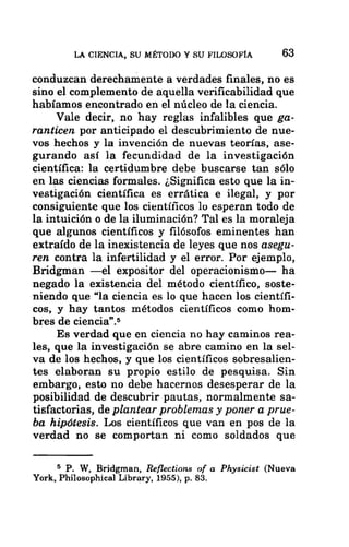 LA CIENCIA, SU MÉTODO Y SU FILOSOFÍA 63
conduzcan derechamente a verdades finales, no es
sino el complemento de aquella verificabilidad que
habíamos encontrado en el núcleo de la ciencia.
Vale decir, no hay reglas infalibles que ga-
ranticen por anticipado el descubrimiento de nue-
vos hechos y la invención de nuevas teorías, ase-
gurando así la fecundidad de la investigación
científica: la certidumbre debe buscarse tan sólo
en las ciencias formales. ¿Significa esto que la in-
vestigación científica es errática e ilegal, y por
consiguiente que los científicos lo esperan todo de
la intuición o de la iluminación? Tal es la moraleja
que algunos científicos y filósofos eminentes han
extraído de la inexistencia de leyes que nos asegu-
ren contra la infertilidad y el error. Por ejemplo,
Bridgman —el expositor del operacionismo— ha
negado la existencia del método científico, soste-
niendo que “la ciencia es lo que hacen los científi-
cos, y hay tantos métodos científicos como hom-
bres de ciencia”.5
Es verdad que en ciencia no hay caminos rea-
les, que la investigación se abre camino en la sel-
va de los hechos, y que los científicos sobresalien-
tes elaboran su propio estilo de pesquisa. Sin
embargo, esto no debe hacernos desesperar de la
posibilidad de descubrir pautas, normalmente sa-
tisfactorias, de plantear problemas y poner a prue-
ba hipótesis. Los científicos que van en pos de la
verdad no se comportan ni como soldados que
$ P. W, Bridgman, Reflections of a Physicist (Nueva
York, Philosophical Library, 1955), p. 83.
 