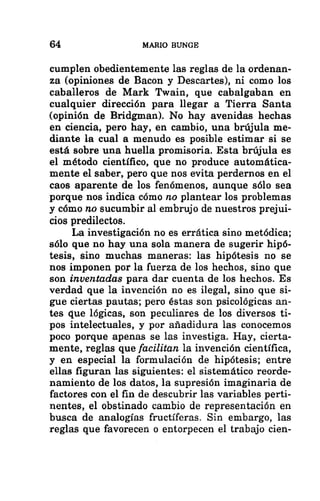 64 MARIO BUNGE
cumplen obedientemente las reglas de la ordenan-
za (opiniones de Bacon y Descartes), ni como los
caballeros de Mark Twain, que cabalgaban en
cualquier dirección para llegar a Tierra Santa
(opinión de Bridgman). No hay avenidas hechas
en ciencia, pero hay, en cambio, una brújula me-
diante la cual a menudo es posible estimar si se
está sobre una huella promisoria. Esta brújula es
el método científico, que no produce automática-
mente el saber, pero que nos evita perdernos en el
caos aparente de los fenómenos, aunque sólo sea
porque nos indica cómo no plantear los problemas
y cómo no sucumbir al embrujo de nuestros prejui-
cios predilectos.
La investigación no es errática sino metódica;
sólo que no hay una sola manera de sugerir hipó-
tesis, sino muchas maneras: las hipótesis no se
nos imponen por la fuerza de los hechos, sino que
son inventadas para dar cuenta de los hechos. Es
verdad que la invención no es ilegal, sino que si-
gue ciertas pautas; pero éstas son psicológicas an-
tes que lógicas, son peculiares de los diversos ti-
pos intelectuales, y por añadidura las conocemos
poco porque apenas se las investiga. Hay, cierta-
mente, reglas que facilitan la invención científica,
y en especial la formulación de hipótesis; entre
ellas figuran las siguientes: el sistemático reorde-
namiento de los datos, la supresión imaginaria de
factores con el fin de descubrir las variables perti-
nentes, el obstinado cambio de representación en
busca de analogías fructíferas. Sin embargo, las
reglas que favorecen o entorpecen el trabajo cien-
 