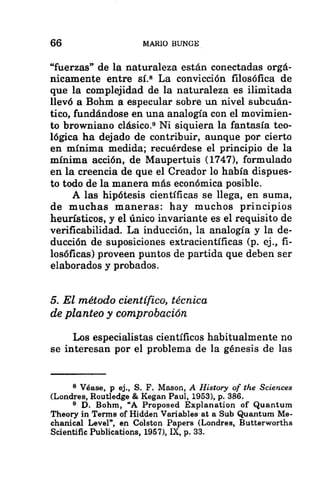 66 MARIO BUNGE
“fuerzas” de la naturaleza están conectadas orgá-
nicamente entre sí.$ La convicción filosófica de
que la complejidad de la naturaleza es ilimitada
llevó a Bohm a especular sobre un nivel subcuán-
tico, fundándose en una analogía con el movimien-
to browniano clásico.? Ni siquiera la fantasía teo-
lógica ha dejado de contribuir, aunque por cierto
en mínima medida; recuérdese el principio de la
mínima acción, de Maupertuis (1747), formulado
en la creencia de que el Creador lo había dispues-
to todo de la manera más económica posibie.
A las hipótesis científicas se llega, en suma,
de muchas maneras: hay muchos principios
heurísticos, y el único invariante es el requisito de
verificabilidad. La inducción, la analogía y la de-
ducción de suposiciones extracientíficas (p. ej., fi-
losóficas) proveen puntos de partida que deben ser
elaborados y probados.
5. El método científico, técnica
de planteo y comprobación
Los especialistas científicos habitualmente no
se interesan por el problema de la génesis de las
8 Véase, p ej., S. F. Mason, A History of the Sciences
(Londres, Routledge € Kegan Paul, 1953), p. 386.
9 D. Bohm, “A Proposed Explanation of Quantum
Theory in Terms of Hidden Variables at a Sub Quantum Me-
chanical Level”, en Colston Papers (Londres, Butterworths
Scientific Publications, 1957), IX, p. 33.
 