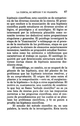 LA CIENCIA, SU MÉTODO Y SU FILOSOFÍA 67
hipótesis científicas; esta cuestión es de competen-
cia de las diversas ciencias de la ciencia. El proce-
so que conduce a la enunciación de una hipótesis
científica puede estudiarse en diversos niveles: el
lógico, el psicológico y el sociológico. El lógico se
interesará por la inferencia plausible como co-
nexión inversa (no deductiva) entre proposiciones
singulares y generales. El psicólogo investigará la
etapa de la “iluminación” o relámpago en el proce-
so de la resolución de los problemas, etapa en que
se produce la síntesis de elementos anteriormente
inconexos; también se propondrá estudiar fenóme-
nos tales como los estímulos e inhibiciones que
caracterizan el trabajo en equipo. El sociólogo in-
quirirá por qué determinada estructura social fa-
vorece ciertas clases de hipótesis mientras des-
alienta otras.
El metodólogo, en cambio, no se ocupará de la
génesis de las hipótesis, sino del planteo de los
problemas que las hipótesis intentan resolver, y
de su comprobación. El origen del nexo entre el
planteo y la comprobación —esto es, el surgimien-
to de la hipótesis— lo deja a otros especialistas. El
motivo es, nuevamente, una cuestión de nombres:
lo que hoy se llama “método científico” no es ya
una lista de recetas para dar con las respuestas
correctas a las preguntas científicas, sino el con-
junto de procedimientos por los cuales a) se plan-
tean los problemas científicos, y b) se ponen a
prueba las hipótesis científicas.
El estudio del método científico es, en una
palabra, la teoría de la investigación. Esta teoría
 
