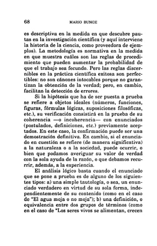 68 MARIO BUNGE
es descriptiva en la medida en que descubre pau-
tas en la investigación científica (y aquí interviene
la historia de la ciencia, como proveedora de ejem-
plos). La metodología es normativa en la medida
en que muestra cuáles son las reglas de procedi-
miento que pueden aumentar la probabilidad de
que el trabajo sea fecundo. Pero las reglas discer-
nibles en la práctica científica exitosa son perfec-
tibles: no son cánones intocables porque no garan-
tizan la obtención de la verdad; pero, en cambio,
facilitan la detección de errores.
Si la hipótesis que ha de ser puesta a prueba
se refiere a objetos ideales (números, funciones,
figuras, fórmulas lógicas, suposiciones filosóficas,
etc.), su verificación consistirá en la prueba de su
coherencia —o incoherencia— con enunciados
(postulados, definiciones, etc.) previamente acep-
tados. En este caso, la confirmación puede ser una
demostración definitiva. En cambio, si el enuncia-
do en cuestión se refiere (de manera significativa)
a la naturaleza o a la sociedad, puede ocurrir, o
bien que podamos averiguar su valor de verdad
con la sola ayuda de la razón, o que debamos recu-
rrir, además, a la experiencia.
El análisis lógico basta cuando el enunciado
que se pone a prueba es de alguno de los siguien-
tes tipos: a) una simple tautología, o sea, un enun-
ciado verdadero en virtud de su sola forma, inde-
pendientemente de su contenido (como en el caso
de “El agua moja o no moja”); b) una definición, o
equivalencia entre dos grupos de términos (como
en el caso de “Los seres vivos se alimentan, crecen
 