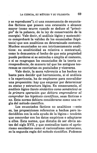 LA CIENCIA, SU MÉTODO Y SU FILOSOFÍA 69
y se reproducen”); c) una consecuencia de enuncia-
dos fácticos que poseen una extensión o alcance
mayor (como ocurre cuando se deduce el “princi-
pio” de la palanca, de la ley de conservación de la
energía). Vale decir, el análisis lógico y matemáti-
co comprobará la validez de los enunciados (hipó-
tesis) que son analíticos en determinado contexto.
Muchos enunciados no son intrínsecamente analí-
ticos: su analiticidad es relativa o contextual,
como lo demuestra el hecho de que esta propiedad
puede perderse si se estrecha o amplía el contexto,
o si se reagrupan los enunciados de la teoría co-
rrespondiente, de manera tal que los antiguos teo-
remas se conviertan en postulados y viceversa.
Vale decir, la mera referencia a los hechos no
basta para decidir qué herramienta, si el análisis
o la experiencia, ha de emplearse para convalidar
una proposición: hay que empezar por determinar
su status y estructura lógica. En consecuencia, el
análisis lógico (tanto sintáctico como semántico) es
la primera operación que debiera emprenderse al
comprobar las hipótesis científicas, sean fácticas o
no. Esta norma debiera considerarse como una re-
gla del método científico.
Los enunciados fácticos no analíticos —esto
es, las proposiciones referentes a hechos pero in-
decidibles con la sola ayuda de la lógica— tendrán
que concordar con los datos empíricos o adaptarse
a ellos. Esta norma, que distaba de ser obvia an-
tes del siglo XVII, y que contradice tanto el aprio-
rismo escolástico como el racionalismo cartesiano,
es la segunda regla del método científico. Podemos
 