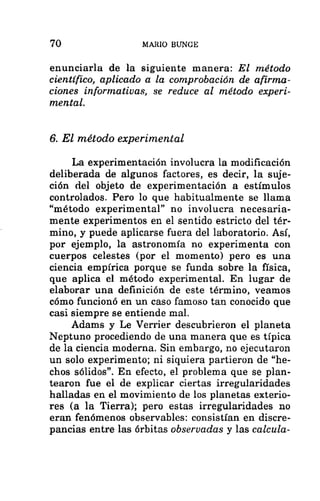 70 MARIO BUNGE
enunciarla de la siguiente manera: El método
científico, aplicado a la comprobación de afirma-
ciones informativas, se reduce al método experi-
mental.
6. El método experimental
La experimentación involucra la modificación
deliberada de algunos factores, es decir, la suje-
ción del objeto de experimentación a estímulos
controlados. Pero lo que habitualmente se llama
“método experimental” no involucra necesaria-
mente experimentos en el sentido estricto del tér-
mino, y puede aplicarse fuera del laboratorio. Así,
por ejemplo, la astronomía no experimenta con
cuerpos celestes (por el momento) pero es una
ciencia empírica porque se funda sobre la física,
que aplica el método experimental. En lugar de
elaborar una definición de este término, veamos
cómo funcionó en un caso famoso tan conocido que
casi siempre se entiende mal.
Adams y Le Verrier descubrieron el planeta
Neptuno procediendo de una manera que es típica
de la ciencia moderna. Sin embargo, no ejecutaron
un solo experimento; ni siquiera partieron de “he-
chos sólidos”. En efecto, el problema que se plan-
tearon fue el de explicar ciertas irregularidades
halladas en el movimiento de los planetas exterio-
res (a la Tierra); pero estas irregularidades no
eran fenómenos observables: consistían en discre-
pancias entre las órbitas observadas y las calcula-
 