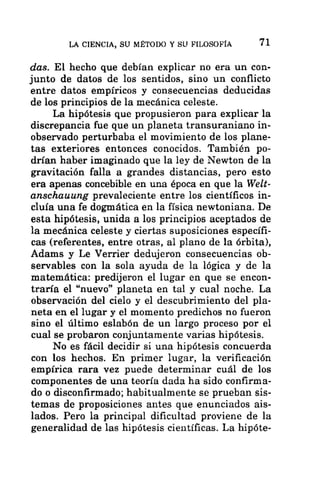 LA CIENCIA, SU MÉTODO Y SU FILOSOFÍA 71
das. El hecho que debían explicar no era un con-
junto de datos de los sentidos, sino un conflicto
entre datos empíricos y consecuencias deducidas
de los principios de la mecánica celeste.
La hipótesis que propusieron para explicar la
discrepancia fue que un planeta transuraniano in-
observado perturbaba el movimiento de los plane-
tas exteriores entonces conocidos. También po-
drían haber imaginado que la ley de Newton de la
gravitación falla a grandes distancias, pero esto
era apenas concebible en una época en que la Welt-
anschauung prevaleciente entre los científicos in-
cluía una fe dogmática en la física newtoniana. De
esta hipótesis, unida a los principios aceptados de
la mecánica celeste y ciertas suposiciones específi-
cas (referentes, entre otras, al plano de la órbita),
Adams y Le Verrier dedujeron consecuencias ob-
servables con la sola ayuda de la lógica y de la
matemática: predijeron el lugar en que se encon-
traría el “nuevo” planeta en tal y cual noche. La
observación del cielo y el descubrimiento del pla-
neta en el lugar y el momento predichos no fueron
sino el último eslabón de un largo proceso por el
cual se probaron conjuntamente varias hipótesis.
No es fácil decidir si una hipótesis concuerda
con los hechos. En primer lugar, la verificación
empírica rara vez puede determinar cuál de los
componentes de una teoría dada ha sido confirma-
do o disconfirmado; habitualmente se prueban sis-
temas de proposiciones antes que enunciados ais-
lados. Pero la principal dificultad proviene de la
generalidad de las hipótesis científicas. La hipóte-
 