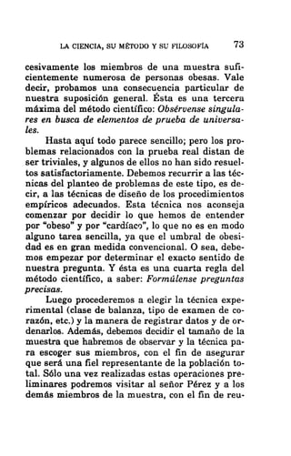 LA CIENCIA, SU MÉTODO Y SU FILOSOFÍA 73
cesivamente los miembros de una muestra sufi-
cientemente numerosa de personas obesas. Vale
decir, probamos una consecuencia particular de
nuestra suposición general. Esta es una tercera
máxima del método científico: Obsérvense singula-
res en busca de elementos de prueba de universa-
les.
Hasta aquí todo parece sencillo; pero los pro-
blemas relacionados con la prueba real distan de
ser triviales, y algunos de ellos no han sido resuel-
tos satisfactoriamente. Debemos recurrir a las téc-
nicas del planteo de problemas de este tipo, es de-
cir, a las técnicas de diseño de los procedimientos
empíricos adecuados. Esta técnica nos aconseja
comenzar por decidir lo que hemos de entender
por “obeso” y por “cardíaco”, lo que no es en modo
alguno tarea sencilla, ya que el umbral de obesi-
dad es en gran medida convencional. O sea, debe-
mos empezar por determinar el exacto sentido de
nuestra pregunta. Y ésta es una cuarta regla del
método científico, a saber: Formúlense preguntas
precisas.
Luego procederemos a elegir la técnica expe-
rimental (clase de balanza, tipo de examen de co-
razón, etc.) y la manera de registrar datos y de or-
denarlos. Además, debemos decidir el tamaño de la
muestra que habremos de observar y la técnica pa-
ra escoger sus miembros, con el fin de asegurar
que será una fiel representante de la población to-
tal. Sólo una vez realizadas estas operaciones pre-
liminares podremos visitar al señor Pérez y a los
demás miembros de la muestra, con el fin de reu-
 