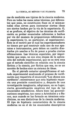 LA CIENCIA, SU MÉTODO Y SU FILOSOFÍA 75
cas de medición son típicas de la ciencia moderna.
Pero en todos los casos estas técnicas, por diferen-
tes que sean, no constituyen fines en sí mismas:
todas ellas sirven para contrastar ciertas ideas
con ciertos hechos por la vía de la experiencia. O,
si se prefiere, el objetivo de las técnicas de verifi-
cación es probar enunciados referentes a hechos
por vía del examen de proposiciones referentes a
la experiencia (y, en particular, al experimento).
Este es el motivo por el cual los experimentadores
no tienen por qué construir cada uno de sus apa-
ratos e instrumentos, pero deben en cambio dise-
ñarlos y/o usarlos a fin de poner a prueba ciertas
afirmaciones. Las técnicas especiales, por impor-
tantes que sean, no son sino etapas de la aplica-
ción del método experimental, que no es otra cosa
que el método científico en relación con la ciencia
fáctica; y la ciencia, por fáctica que sea, no es un
montón de hechos sino un sistema de ideas.
En el párrafo anterior ejemplificamos el mé-
todo experimental analizando el proceso de verifi-
cación que requeriría el enunciado “Los obesos son
cardíacos”; encontramos que esta hipótesis reque-
ría una precisión cuantitativa y, después de una
investigación imaginaria, adoptamos, en su lugar,
cierta generalización empírica del tipo de los
enunciados estadísticos. Ahora bien: las generali-
zaciones empíricas, tan caras a Aristóteles y a Ba-
con, aun cuando se las formule en términos esta-
dísticos, no son distintivas de la ciencia moderna.
El tipo de hipótesis característico de la ciencia
moderna no es el de los enunciados descriptivos
 