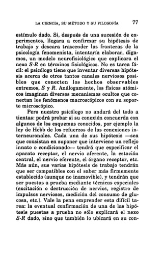LA CIENCIA, SU MÉTODO Y SU FILOSOFÍA 1
estímulo dado. Si, después de una sucesión de ex-
perimentos, llegara a confirmar su hipótesis de
trabajo y deseara trascender las fronteras de la
psicología fenomenista, intentaría elaborar, diga-
mos, un modelo neurofisiológico que explicara el
nexo S-R en términos fisiológicos. No es tarea fá-
cil: el psicólogo tiene que inventar diversas hipóte-
sis acerca de otros tantos canales nerviosos posi-
bles que conecten los hechos observables
extremos, S y R. Análogamente, los físicos atómi-
cos imaginan diversos mecanismos ocultos que co-
nectan los fenómenos macroscópicos con su sopor-
te microscópico.
Pero nuestro psicólogo no andará del todo a
tientas: podrá probar si su conexión concuerda con
algunos de los esquemas conocidos, por ejemplo la
ley de Hebb de los refuerzos de las conexiones in-
terneuronales. Cada una de sus hipótesis —sea
que consistan en suponer que interviene un reflejo
innato o condicionado— tendrá que especificar el
aparato receptor, el nervio aferente, la estación
central, el nervio eferente, el órgano receptor, etc.
Más aún, sus varias hipótesis de trabajo tendrán
que ser compatibles con el saber más firmemente
establecido (aunque no inamovible), y tendrán que
ser puestas a prueba mediante técnicas especiales
(excitación o destrucción de nervios, registro de
impulsos nerviosos, medición del consumo de glu-
cosa, etc.). Vale la pena emprender esta difícil ta-
rea: la eventual confirmación de una de las hipó-
tesis puestas a prueba no sólo explicará el nexo
S-R dado, sino que también lo ubicará en su con-
 