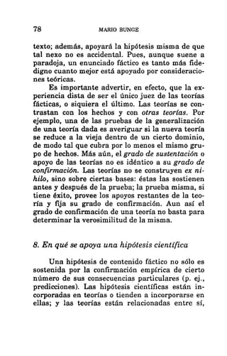 78 MARIO BUNGE
texto; además, apoyará la hipótesis misma de que
tal nexo no es accidental. Pues, aunque suene a
paradoja, un enunciado fáctico es tanto más fide-
digno cuanto mejor está apoyado por consideracio-
nes teóricas.
Es importante advertir, en efecto, que la ex-
periencia dista de ser el único juez de las teorías
fácticas, o siquiera el último. Las teorías se con-
trastan con los hechos y con otras teorías. Por
ejemplo, una de las pruebas de la generalización
de una teoría dada es averiguar si la nueva teoría
se reduce a la vieja dentro de un cierto dominio,
de modo tal que cubra por lo menos el mismo gru-
po de hechos. Más aún, el grado de sustentación o
apoyo de las teorías no es idéntico a su grado de
confirmación. Las teorías no se construyen ex ni-
hilo, sino sobre ciertas bases: éstas las sostienen
antes y después de la prueba; la prueba misma, si
tiene éxito, provee los apoyos restantes de la teo-
ría y fija su grado de confirmación. Aun así el
grado de confirmación de una teoría no basta para
determinar la verosimilitud de la misma.
8. En qué se apoya una hipótesis científica
Una hipótesis de contenido fáctico no sólo es
sostenida por la confirmación empírica de cierto
número de sus consecuencias particulares (p. ej.,
predicciones). Las hipótesis científicas están in-
corporadas en teorías o tienden a incorporarse en
ellas; y las teorías están relacionadas entre sí,
 