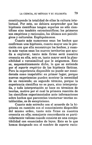 LA CIENCIA, SU MÉTODO Y SU FILOSOFÍA 79
constituyendo la totalidad de ellas la cultura inte-
lectual. Por esto, no debiera sorprender que las
hipótesis científicas tengan soportes no sólo cien-
tíficos sino también extracientíficos; los primeros
son empíricos y racionales, los últimos son psicoló-
gicos y culturales. Expliquémonos.
Cuanto más numerosos sean los hechos que
confirman una hipótesis, cuanto mayor sea la pre-
cisión con que ella reconstruye los hechos, y cuan-
to más vastos sean los nuevos territorios que ayu-
da a explorar, tanto más firme será nuestra
creencia en ella, esto es, tanto mayor será la plau-
sibilidad o verosimilitud que le asignemos. Esto
es, esquemáticamente dicho, lo que se entiende
por el soporte empírico de las hipótesis fácticas.
Pero la experiencia disponible no puede ser consi-
derada como inapelable: en primer lugar, porque
nuevas experiencias pueden mostrar la necesidad
de un remiendo; en segundo término, porque la
experiencia científica no es pura, sino interpreta-
da, y toda interpretación se hace en términos de
teorías, motivo por el cual la primera reacción de
los científicos experimentados ante informaciones
sobre hechos que parecerían trastornar teorías es-
tablecidas, es de escepticismo.
Cuanto más estrecho sea el acuerdo de la hi-
pótesis en cuestión con el conocimiento disponible
del mismo orden, tanto más firme es nuestra
creencia en ella; semejante concordancia es parti-
cularmente valiosa cuando consiste en una compa-
tibilidad con enunciados de leyes. Esto es lo que
hemos designado con el nombre de soporte racio-
 