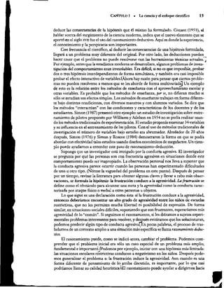 CAPÍTULO 1 »= La ciencia y el enfoque científico 15
deduce las consecuencias de la hipótesis que él mismo ha formulado. Conant (1951), al
hablar acerca del surgimiento de la ciencia moderna, indica que el nuevo elemento que se
aportó en el siglo xvn fue el uso del razonamiento deductivo. Aquí es donde la experiencia,
el conocimiento y la perspicacia son importantes.
Con frecuencia el científico, al deducir las consecuencias de una hipótesis formulada,
llegará a un problema muy diferente del original. Por otro lado, las deducciones pueden_
hacer creer que el problema no puede resolverse con las herramientas técnicas actuales.
,j
Por ejemplo, antes que la estadística moderna se desarrollara, algunos problemas de inves-
tigación del comportamiento eran irresolubles. Era difícil, si no es que imposible, probar
dos o tres hipótesis interdependientes de forma simultánea, y también era casi imposible
probar el efecto interactivo de variablesiAhora hay razón para pensar que ciertos proble-
mas no pueden resolverse a menos que se les aborde de forma multivariadaj Un ejemplo
de esto es la relación entre los métodos de enseñanza con el aprovechamiento escolar y
otras variables, Es probable que los métodos de enseñanza, per se, no difieran mucho si
sólo se estudian sus efectos simples. Los métodos de enseñanza trabajan en forma diferen-
te bajo distintas condiciones, con diversos maestros y con alumnos variados. Se dice que
los métodos “interactúan” con las condiciones y características de los docentes y de los
estudiantes. Simon (1987) presentó otro ejemplo: un estudio de investigación sobre entre-
namiento de pilotos propuesto por Williams y Adelson en 1954 no se podía realizar usan-
do los métodos tradicionales de experimentación. El estudio proponía examinar 34 variables
y su influencia en el entrenamiento de los pilotos. Con el uso de métodos tradicionales de
investigación el número de variables bajo estudio era abrumador. Alrededor de 20 años
después, Simon (1976) y Simon y Roscoe (1984) demostraron la forma en que se podía
abordar con efectividad tales estudios usando diseños económicos de megafactor. Un ejem-
plo puede ayudarnos a entender este paso de razonamiento-deducción.
Suponga que un investigador está intrigado por la conducta agresiva. El investigador
se pregunta por qué las personas son con frecuencia agresivas en situaciones donde este
comportamiento puede ser inapropiado, La observación personal nos lleva a suponer que
la conducta agresiva parece ocurrir cuando las personas han experimentado dificultades
de uno u otro tipo. (Nótese la vaguedad del problema en este punto). Después de pensar
por un tiempo, revisar la literatura para obtener algunas claves y llevar a cabo más obser-
vaciones, se formula la hipótesis: la frustración conduce a la agresividad. La frustración se
define como el obstáculo para alcanzar una meta y la agresividad como la conducta carac-
terizada por ataque físico o verbal a otras personas u objetos.
Lo que sigue es una declaración como ésta: si la frustración conduce a la agresividad,
entonces deberíamos encontrar un alto grado de agresividad entre los niños de escuelas
restrictivas, que no les permiten mucha libertad ni posibilidad de expresión. De forma
similar, en situaciones sociales difíciles, suponiendo que son frustrantes, esperariamos más
agresividad de lo “común”. Si seguimos el razonamiento, si les diéramos a sujetos experi-
mentales problemas interesantes para resolver, y después evitárarmos que los solucionaran,
podemos predecir algún tipo de conducta agresivafEn pocas palabras, el proceso de tras-
ladarnos de un contexto amplio a una situación más específica se llama razonamiento deduc-
tivo.
El razonamiento puede, como se indicó antes, cambiar el problema. Podemos com-
prender que el problema inicial era sólo un caso especial de un problema más amplio,
fundamental e importante.! [Podemos por ejemplo, iniciar con una hipótesis más limitada:
las situaciones escolares réstrictivas conducen a negativismo en los niños. Después pode-
mos generalizar el problema a: la frustración induce la agresividad. Aun cuando es una
forma diferente de pensamiento de lo arriba discutido, es importante, por lo que casi
podríamos llamar su calidad heurística.+El razonamiento puede ayudar a dirigirnos hacia
 