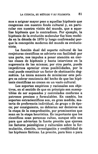 LA CIENCIA, SU MÉTODO Y SU FILOSOFÍA 81
mos a asignar mayor peso a aquellas hipótesis que
congenian con nuestro fondo cultural y, en parti-
cular con nuestra visión del mundo, que a aque-
llas hipótesis que lo contradicen. Por ejemplo, la
hipótesis de la evolución molecular fue bien recibi-
da en la década de 1970 (y luego confirmada) por-
que la concepción moderna del mundo es evolucio-
nista.
La función dual del soporte cultural de las
conjeturas científicas se advierte con facilidad: por
una parte, nos impulsa a poner atención en cier-
tas clases de hipótesis y hasta interviene en la
sugerencia de las mismas; por otra parte, puede
impedirnos apreciar otras posibilidades, por lo
cual puede constituir un factor de obstinación dog-
mática. La única manera de minimizar este peli-
gro es cobrar conciencia del hecho de que las hipó-
tesis científicas no crecen en un vacío cultural.
Los soportes empíricos y racionales son obje-
tivos, en el sentido de que en principio son suscep-
tibles de ser sopesados y controlados conforme a
patrones precisos y formulables. En cambio, los
soportes extracientíficos son, en gran medida, ma-
teria de preferencia individual, de grupo o de épo-
ca; por consiguiente, no debieran ser decisivos en
la etapa de la comprobación, por prominentes que
sean en la etapa heurística. Es importante que los
científicos sean personas cultas, aunque sólo sea
para que adviertan la fuerte presión que ejercen
los factores psicológicos y culturales sobre la for-
mulación, elección, investigación y credibilidad de
las hipótesis fácticas. La presión, para bien o para
 
