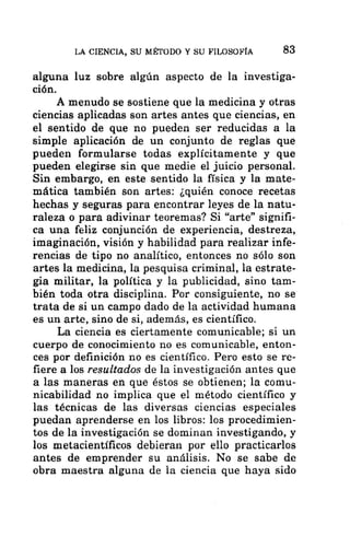 LA CIENCIA, SU MÉTODO Y SU FILOSOFÍA 83
alguna luz sobre algún aspecto de la investiga-
ción.
A menudo se sostiene que la medicina y otras
ciencias aplicadas son artes antes que ciencias, en
el sentido de que no pueden ser reducidas a la
simple aplicación de un conjunto de reglas que
pueden formularse todas explícitamente y que
pueden elegirse sin que medie el juicio personal.
Sin embargo, en este sentido la física y la mate-
mática también son artes: ¿quién conoce recetas
hechas y seguras para encontrar leyes de la natu-
raleza o para adivinar teoremas? Si “arte” signifi-
ca una feliz conjunción de experiencia, destreza,
imaginación, visión y habilidad para realizar infe-
rencias de tipo no analítico, entonces no sólo son
artes la medicina, la pesquisa criminal, la estrate-
gia militar, la política y la publicidad, sino tam-
bién toda otra disciplina. Por consiguiente, no se
trata de si un campo dado de la actividad humana
es un arte, sino de si, además, es científico.
La ciencia es ciertamente comunicable; si un
cuerpo de conocimiento no es comunicable, enton-
ces por definición no es científico. Pero esto se re-
fiere a los resultados de la investigación antes que
a las maneras en que éstos se obtienen; la comu-
nicabilidad no implica que el método científico y
las técnicas de las diversas ciencias especiales
puedan aprenderse en los libros: los procedimien-
tos de la investigación se dominan investigando, y
los metacientíficos debieran por ello practicarlos
antes de emprender su análisis. No se sabe de
obra maestra alguna de la ciencia que haya sido
 