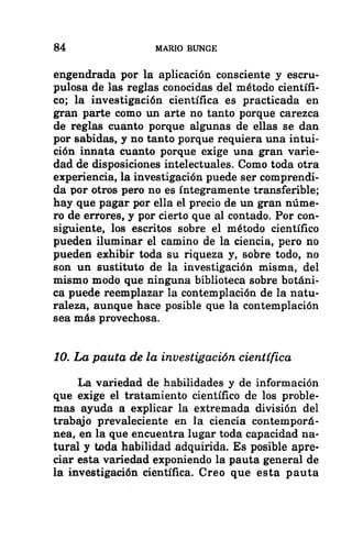 84 MARIO BUNGE
engendrada por la aplicación consciente y escru-
pulosa de las reglas conocidas del método científi-
co; la investigación científica es practicada en
gran parte como un arte no tanto porque carezca
de reglas cuanto porque algunas de ellas se dan
por sabidas, y no tanto porque requiera una intui-
ción innata cuanto porque exige una gran varie-
dad de disposiciones intelectuales. Como toda otra
experiencia, la investigación puede ser comprendi-
da por otros pero no es integramente transferible;
hay que pagar por ella el precio de un gran núme-
ro de errores, y por cierto que al contado. Por con-
siguiente, los escritos sobre el método científico
pueden iluminar el camino de la ciencia, pero no
pueden exhibir toda su riqueza y, sobre todo, no
son un sustituto de la investigación misma, del
mismo modo que ninguna biblioteca sobre botáni-
ca puede reemplazar la contemplación de la natu-
raleza, aunque hace posible que la contemplación
sea más provechosa.
10. La pauta de la investigación científica
La variedad de habilidades y de información
que exige el tratamiento científico de los proble-
mas ayuda a explicar la extremada división del
trabajo prevaleciente en la ciencia contemporá-
nea, en la que encuentra lugar toda capacidad na-
tural y toda habilidad adquirida. Es posible apre-
ciar esta variedad exponiendo la pauta general de
la investigación científica. Creo que esta pauta
 