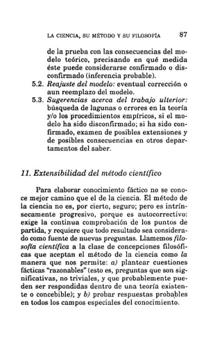 LA CIENCIA, SU MÉTODO Y SU FILOSOFÍA 87
de la prueba con las consecuencias del mo-
delo teórico, precisando en qué medida
éste puede considerarse confirmado o dis-
confirmado (inferencia probable).
5.2. Reajuste del modelo: eventual corrección o
aun reemplazo del modelo.
5.3. Sugerencias acerca del trabajo ulterior:
búsqueda de lagunas o errores en la teoría
y/o los procedimientos empíricos, si el mo-
delo ha sido disconfirmado; si ha sido con-
firmado, examen de posibles extensiones y
de posibles consecuencias en otros depar-
tamentos del saber.
11. Extensibilidad del método científico
Para elaborar conocimiento fáctico no se cono-
ce mejor camino que el de la ciencia. El método de
la ciencia no es, por cierto, seguro; pero es intrín-
secamente progresivo, porque es autocorrectivo:
exige la continua comprobación de los puntos de
partida, y requiere que todo resultado sea considera-
do como fuente de nuevas preguntas. Llamemos filo-
sofía científica a la clase de concepciones filosófi-
cas que aceptan el método de la ciencia como la
manera que nos permite: a) plantear cuestiones
fácticas “razonables” (esto es, preguntas que son sig-
nificativas, no triviales, y que probablemente pue-
den ser respondidas dentro de una teoría existen-
te o concebible); y b) probar respuestas probables
en todos los campos especiales del conocimiento.
 
