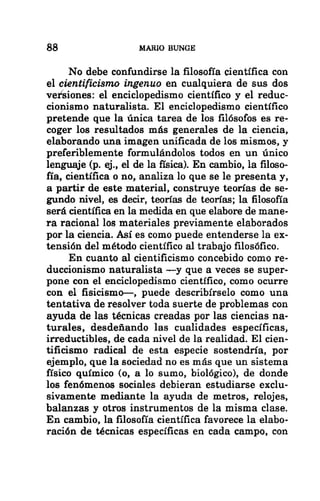 88 MARIO BUNGE
No debe confundirse la filosofía científica con
el cientificismo ingenuo en cualquiera de sus dos
versiones: el enciclopedismo científico y el reduc-
cionismo naturalista. El enciclopedismo científico
pretende que la única tarea de los filósofos es re-
coger los resultados más generales de la ciencia,
elaborando una imagen unificada de los mismos, y
preferiblemente formulándolos todos en un único
lenguaje (p. ej., el de la física). En cambio, la filoso-
fía, científica o no, analiza lo que se le presenta y,
a partir de este material, construye teorías de se-
gundo nivel, es decir, teorías de teorías; la filosofía
será científica en la medida en que elabore de mane-
ra racional los materiales previamente elaborados
por la ciencia. Así es como puede entenderse la ex-
tensión del método científico al trabajo filosófico.
En cuanto al cientificismo concebido como re-
duccionismo naturalista —y que a veces se super-
pone con el enciclopedismo científico, como ocurre
con el fisicismo—, puede describírselo como una
tentativa de resolver toda suerte de problemas con
ayuda de las técnicas creadas por las ciencias na-
turales, desdeñando las cualidades específicas,
irreductibles, de cada nivel de la realidad. El cien-
tificismo radical de esta especie sostendría, por
ejemplo, que la sociedad no es más que un sistema
físico químico (o, a lo sumo, biológico), de donde
los fenómenos sociales debieran estudiarse exclu-
sivamente mediante la ayuda de metros, relojes,
balanzas y otros instrumentos de la misma clase.
En cambio, la filosofía científica favorece la elabo-
ración de técnicas específicas en cada campo, con
 