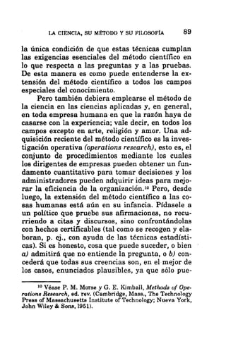 LA CIENCIA, SU MÉTODO Y SU FILOSOFÍA 89
la única condición de que estas técnicas cumplan
las exigencias esenciales del método científico en
lo que respecta a las preguntas y a las pruebas.
De esta manera es como puede entenderse la ex-
tensión del método científico a todos los campos
especiales del conocimiento.
Pero también debiera emplearse el método de
la ciencia en las ciencias aplicadas y, en general,
en toda empresa humana en que la razón haya de
casarse con la experiencia; vale decir, en todos los
campos excepto en arte, religión y amor. Una ad-
quisición reciente del método científico es la inves-
tigación operativa (operations research), esto es, el
conjunto de procedimientos mediante los cuales
los dirigentes de empresas pueden obtener un fun-
damento cuantitativo para tomar decisiones y los
administradores pueden adquirir ideas para mejo-
rar la eficiencia de la organización. Pero, desde
luego, la extensión del método científico a las co-
sas humanas está aún en su infancia. Pídasele a
un político que pruebe sus afirmaciones, no recu-
rriendo a citas y discursos, sino confrontándolas
con hechos certificables (tal como se recogen y ela-
boran, p. ej., con ayuda de las técnicas estadísti-
cas). Si es honesto, cosa que puede suceder, o bien
a) admitirá que no entiende la pregunta, o b) con-
cederá que todas sus creencias son, en el mejor de
los casos, enunciados plausibles, ya que sólo pue-
10 Véase P. M. Morse y G. E. Kimball, Methods of Ope-
rations Research, ed. rev. (Cambridge, Mass., The Technology
Press of Massachusetts Institute of Technology; Nueva York,
John Wiley € Sons, 1951).
 