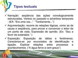 Tipos textuais

 Narração: seqüência das ações cronologicamente
  estruturadas. Verbos no passado e advérbios temporais
  : (EX: “Era uma vez...” “Tardiamente...”)
 Argumentação: recorre às relações lógicas, como as de
  causa e seqüência, para provar e convencer o leitor de
  um ponto de vista. Expressão de opinião. (Ex: “Sou a
  favor da eutanásia.” )
 Exposição: Exposição de idéias e fenômenos.
  Caracteriza-se por enunciados de identificação e
  ligação. Explicar relações entre processos e
  acontecimentos. (“A água ferve a cem graus”)
 