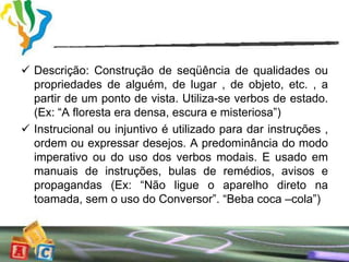  Descrição: Construção de seqüência de qualidades ou
  propriedades de alguém, de lugar , de objeto, etc. , a
  partir de um ponto de vista. Utiliza-se verbos de estado.
  (Ex: “A floresta era densa, escura e misteriosa”)
 Instrucional ou injuntivo é utilizado para dar instruções ,
  ordem ou expressar desejos. A predominância do modo
  imperativo ou do uso dos verbos modais. E usado em
  manuais de instruções, bulas de remédios, avisos e
  propagandas (Ex: “Não ligue o aparelho direto na
  toamada, sem o uso do Conversor”. “Beba coca –cola”)
 