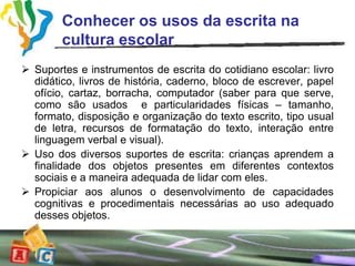 Conhecer os usos da escrita na
        cultura escolar
 Suportes e instrumentos de escrita do cotidiano escolar: livro
  didático, livros de história, caderno, bloco de escrever, papel
  ofício, cartaz, borracha, computador (saber para que serve,
  como são usados e particularidades físicas – tamanho,
  formato, disposição e organização do texto escrito, tipo usual
  de letra, recursos de formatação do texto, interação entre
  linguagem verbal e visual).
 Uso dos diversos suportes de escrita: crianças aprendem a
  finalidade dos objetos presentes em diferentes contextos
  sociais e a maneira adequada de lidar com eles.
 Propiciar aos alunos o desenvolvimento de capacidades
  cognitivas e procedimentais necessárias ao uso adequado
  desses objetos.
 