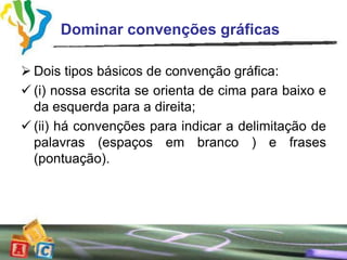 Dominar convenções gráficas

 Dois tipos básicos de convenção gráfica:
 (i) nossa escrita se orienta de cima para baixo e
  da esquerda para a direita;
 (ii) há convenções para indicar a delimitação de
  palavras (espaços em branco ) e frases
  (pontuação).
 