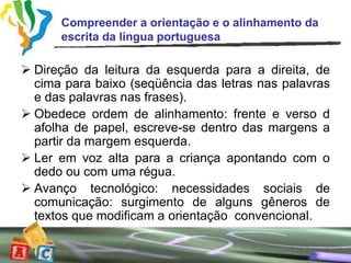 Compreender a orientação e o alinhamento da
      escrita da língua portuguesa

 Direção da leitura da esquerda para a direita, de
  cima para baixo (seqüência das letras nas palavras
  e das palavras nas frases).
 Obedece ordem de alinhamento: frente e verso d
  afolha de papel, escreve-se dentro das margens a
  partir da margem esquerda.
 Ler em voz alta para a criança apontando com o
  dedo ou com uma régua.
 Avanço tecnológico: necessidades sociais de
  comunicação: surgimento de alguns gêneros de
  textos que modificam a orientação convencional.
 