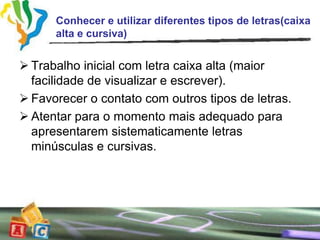Conhecer e utilizar diferentes tipos de letras(caixa
      alta e cursiva)


 Trabalho inicial com letra caixa alta (maior
  facilidade de visualizar e escrever).
 Favorecer o contato com outros tipos de letras.
 Atentar para o momento mais adequado para
  apresentarem sistematicamente letras
  minúsculas e cursivas.
 