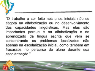 “O trabalho a ser feito nos anos iniciais não se
esgota na alfabetização ou no desenvolvimento
das capacidades lingüísticas. Mas elas são
importantes porque é na alfabetização e no
aprendizado da língua escrita que vêm se
concentrando os problemas localizados não
apenas na escolarização inicial, como também em
fracassos no percurso do aluno durante sua
escolarização.”
 