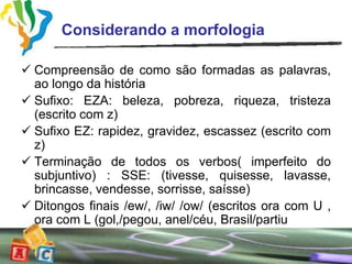 Considerando a morfologia

 Compreensão de como são formadas as palavras,
  ao longo da história
 Sufixo: EZA: beleza, pobreza, riqueza, tristeza
  (escrito com z)
 Sufixo EZ: rapidez, gravidez, escassez (escrito com
  z)
 Terminação de todos os verbos( imperfeito do
  subjuntivo) : SSE: (tivesse, quisesse, lavasse,
  brincasse, vendesse, sorrisse, saísse)
 Ditongos finais /ew/, /iw/ /ow/ (escritos ora com U ,
  ora com L (gol,/pegou, anel/céu, Brasil/partiu
 