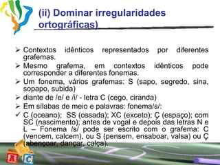 (ii) Dominar irregularidades
      ortográficas)

 Contextos idênticos representados por diferentes
  grafemas.
 Mesmo grafema, em contextos idênticos pode
  corresponder a diferentes fonemas.
 Um fonema, vários grafemas: S (sapo, segredo, sina,
  sopapo, subida)
 diante de /e/ e /i/ - letra C (cego, ciranda)
 Em sílabas de meio e palavras: fonema/s/:
 C (oceano); SS (ossada); XC (exceto); Ç (espaço); com
  SC (nascimento); antes de vogal e depois das letras N e
  L – Fonema /s/ pode ser escrito com o grafema: C
  (vencem, calcem), ou S (pensem, ensaboar, valsa) ou Ç
  (abençoar, dançar, calça).
 