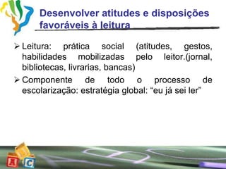 Desenvolver atitudes e disposições
      favoráveis à leitura

 Leitura: prática social (atitudes, gestos,
  habilidades mobilizadas pelo leitor.(jornal,
  bibliotecas, livrarias, bancas)
 Componente de todo o processo de
  escolarização: estratégia global: “eu já sei ler”
 
