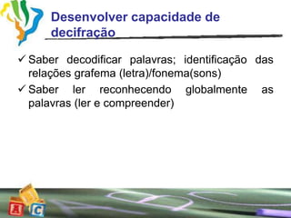 Desenvolver capacidade de
      decifração

 Saber decodificar palavras; identificação das
  relações grafema (letra)/fonema(sons)
 Saber ler reconhecendo globalmente as
  palavras (ler e compreender)
 