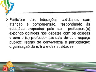  Participar das interações cotidianas com
  atenção e compreensão, respondendo ás
  questões propostas pelo (a)        professora(a)
  expondo opiniões nos debates com os colegas
  e com o (a) professor (a): sala de aula espaço
  público; regras de convivência e participação:
  organizaçaõ da rotina e das atividades
 