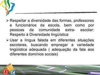  Respeitar a diversidade das formas, professores
  e funcionários da escola, bem como por
  pessoas da comunidade extra- escolar:
  Respeito à Diversidade lingüística
 Usar a língua falada em diferentes situações
  escolares, buscando empregar a variedade
  lingüística adequada ( adequação da fala aos
  diferentes domínios sociais)
 