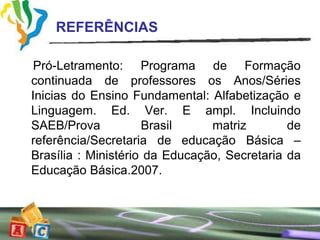 REFERÊNCIAS

 Pró-Letramento: Programa de Formação
continuada de professores os Anos/Séries
Inicias do Ensino Fundamental: Alfabetização e
Linguagem. Ed. Ver. E ampl. Incluindo
SAEB/Prova           Brasil     matriz        de
referência/Secretaria de educação Básica –
Brasília : Ministério da Educação, Secretaria da
Educação Básica.2007.
 
