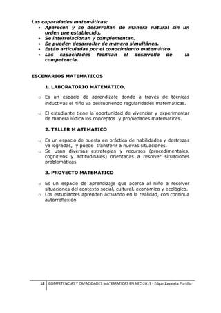 Las capacidades matemáticas:
 Aparecen y se desarrollan de manera natural sin un
orden pre establecido.
 Se interrelacionan y complementan.
 Se pueden desarrollar de manera simultánea.
 Están articuladas por el conocimiento matemático.
 Las capacidades facilitan el desarrollo de
la
competencia.
ESCENARIOS MATEMATICOS
1. LABORATORIO MATEMATICO,
o Es un espacio de aprendizaje donde a través de técnicas
inductivas el niño va descubriendo regularidades matemáticas.
o El estudiante tiene la oportunidad de vivenciar y experimentar
de manera lúdica los conceptos y propiedades matemáticas.
2. TALLER M ATEMATICO
o Es un espacio de puesta en práctica de habilidades y destrezas
ya logradas, y puede transferir a nuevas situaciones.
o Se usan diversas estrategias y recursos (procedimentales,
cognitivos y actitudinales) orientadas a resolver situaciones
problemáticas
3. PROYECTO MATEMATICO
o Es un espacio de aprendizaje que acerca al niño a resolver
situaciones del contexto social, cultural, económico y ecológico.
o Los estudiantes aprenden actuando en la realidad, con continua
autorreflexión.

18 COMPETENCIAS Y CAPACIDADES MATEMATICAS EN NEC-2013 - Edgar Zavaleta Portillo

 